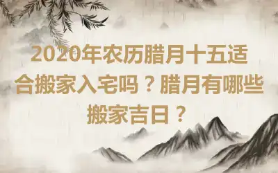2020年农历腊月十五适合搬家入宅吗？腊月有哪些搬家吉日？