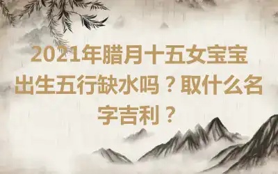 2021年腊月十五女宝宝出生五行缺水吗?取什么名字吉利?