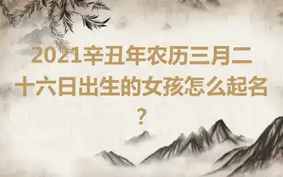 2021辛丑年农历三月二十六日出生的女孩怎么起名？