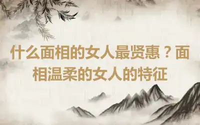 什么面相的女人最贤惠？面相温柔的女人的特征