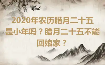 2020年农历腊月二十五是小年吗？腊月二十五不能回娘家？