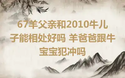 67羊父亲和2010牛儿子能相处好吗 羊爸爸跟牛宝宝犯冲吗