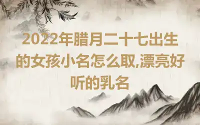 2022年腊月二十七出生的女孩小名怎么取,漂亮好听的乳名
