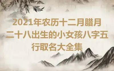 2021年农历十二月腊月二十八出生的小女孩八字五行取名大全集