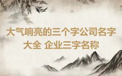 大气响亮的三个字公司名字大全 企业三字名称