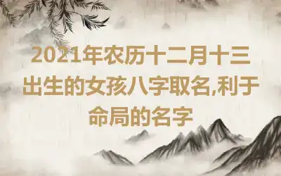 2021年农历十二月十三出生的女孩八字取名,利于命局的名字