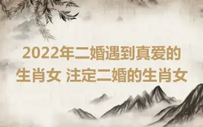 2022年二婚遇到真爱的生肖女 注定二婚的生肖女