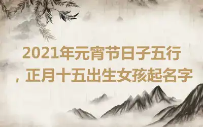 2021年元宵节日子五行，正月十五出生女孩起名字