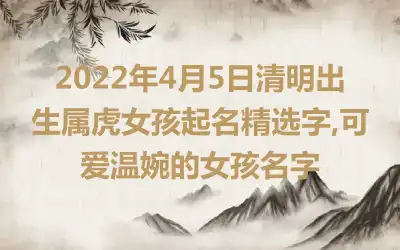 2022年4月5日清明出生属虎女孩起名精选字,可爱温婉的女孩名字