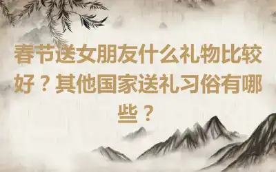 春节送女朋友什么礼物比较好？其他国家送礼习俗有哪些？