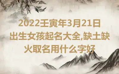 2022壬寅年3月21日出生女孩起名大全,缺土缺火取名用什么字好