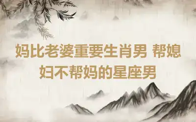 妈比老婆重要生肖男 帮媳妇不帮妈的星座男