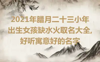 2021年腊月二十三小年出生女孩缺水火取名大全,好听寓意好的名字