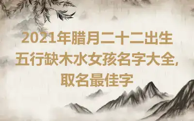 2021年腊月二十二出生五行缺木水女孩名字大全,取名最佳字