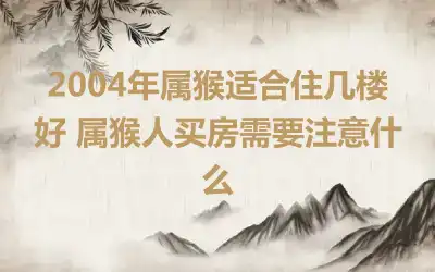 2004年属猴适合住几楼好 属猴人买房需要注意什么