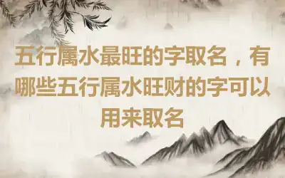 五行属水最旺的字取名，有哪些五行属水旺财的字可以用来取名