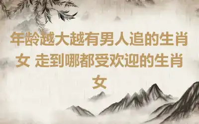 年龄越大越有男人追的生肖女 走到哪都受欢迎的生肖女