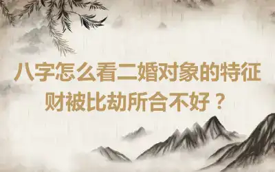 八字怎么看二婚对象的特征 财被比劫所合不好？