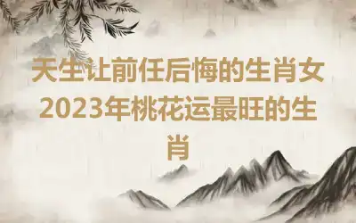 天生让前任后悔的生肖女 2023年桃花运最旺的生肖