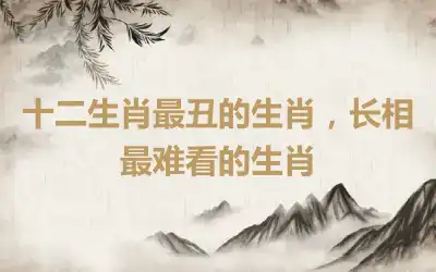 十二生肖最丑的生肖，长相最难看的生肖