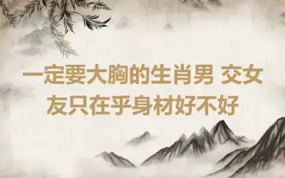 一定要大胸的生肖男 交女友只在乎身材好不好