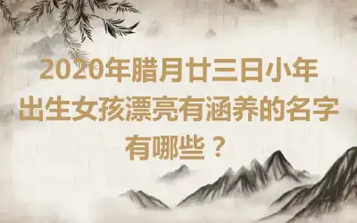 2020年腊月廿三日小年出生女孩漂亮有涵养的名字有哪些？