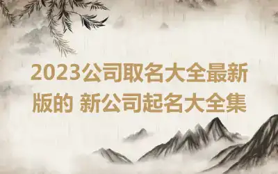 2023公司取名大全最新版的 新公司起名大全集