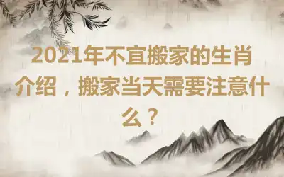 2021年不宜搬家的生肖介绍，搬家当天需要注意什么？