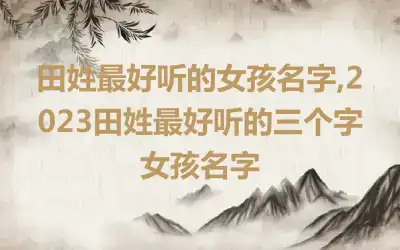 田姓最好听的女孩名字,2023田姓最好听的三个字女孩名字