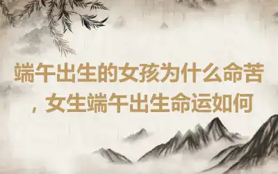 端午出生的女孩为什么命苦，女生端午出生命运如何