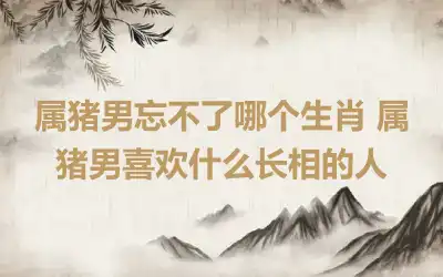 属猪男忘不了哪个生肖 属猪男喜欢什么长相的人