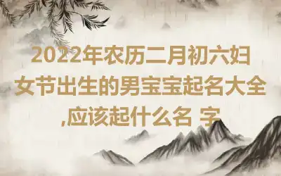 2022年农历二月初六妇女节出生的男宝宝起名大全,应该起什么名 字