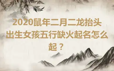 2020鼠年二月二龙抬头出生女孩五行缺火起名怎么起?