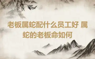 老板属蛇配什么员工好 属蛇的老板命如何