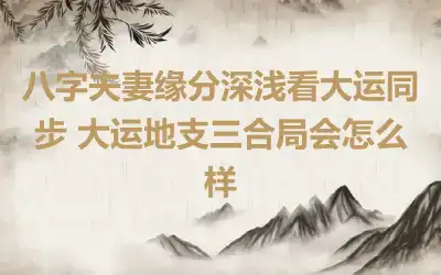 八字夫妻缘分深浅看大运同步 大运地支三合局会怎么样