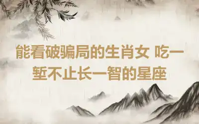 能看破骗局的生肖女 吃一堑不止长一智的星座