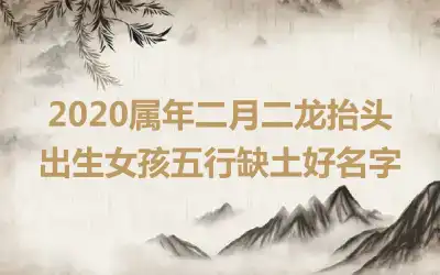 2020属年二月二龙抬头出生女孩五行缺土好名字