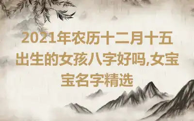 2021年农历十二月十五出生的女孩八字好吗,女宝宝名字精选
