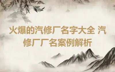 火爆的汽修厂名字大全 汽修厂厂名案例解析