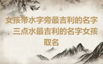 女孩带水字旁最吉利的名字，三点水最吉利的名字女孩取名