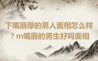 下嘴唇厚的男人面相怎么样？m嘴唇的男生好吗面相