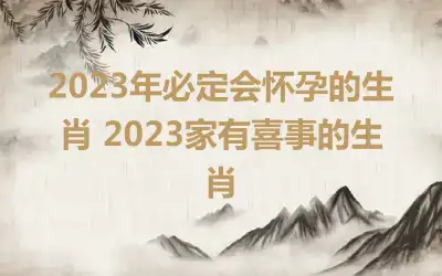 2023年必定会怀孕的生肖 2023家有喜事的生肖