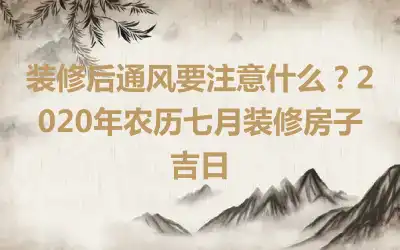 装修后通风要注意什么？2020年农历七月装修房子吉日
