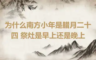为什么南方小年是腊月二十四 祭灶是早上还是晚上