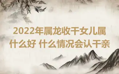 2022年属龙收干女儿属什么好 什么情况会认干亲