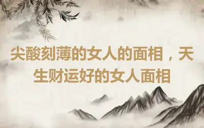尖酸刻薄的女人的面相，天生财运好的女人面相