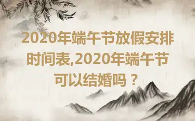 2020年端午节放假安排时间表,2020年端午节可以结婚吗？