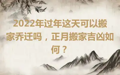 2022年过年这天可以搬家乔迁吗，正月搬家吉凶如何？