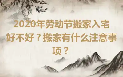 2020年劳动节搬家入宅好不好?搬家有什么注意事项?