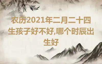 农历2021年二月二十四生孩子好不好,哪个时辰出生好